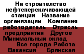 На строителство нефтеперекачивающей станции › Название организации ­ Компания-работодатель › Отрасль предприятия ­ Другое › Минимальный оклад ­ 40 000 - Все города Работа » Вакансии   . Брянская обл.,Сельцо г.